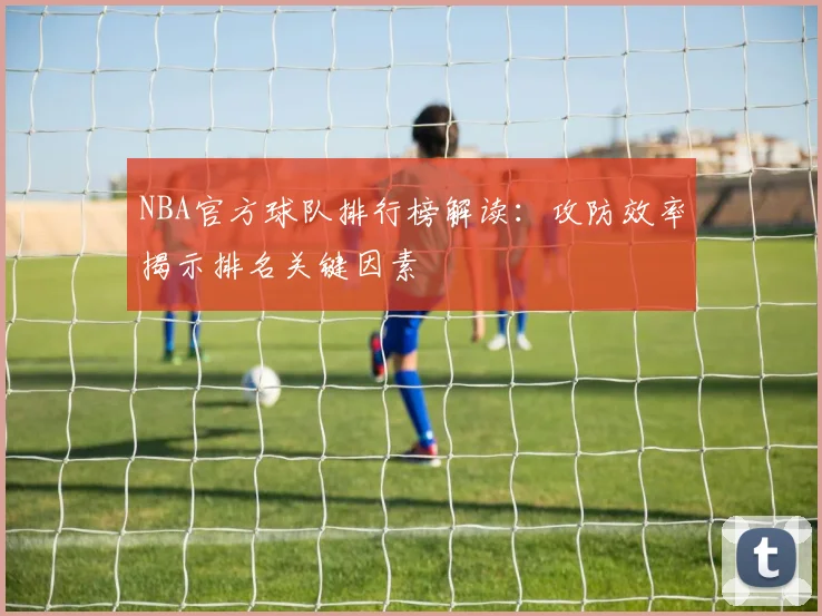 NBA官方球队排行榜解读：攻防效率揭示排名关键因素