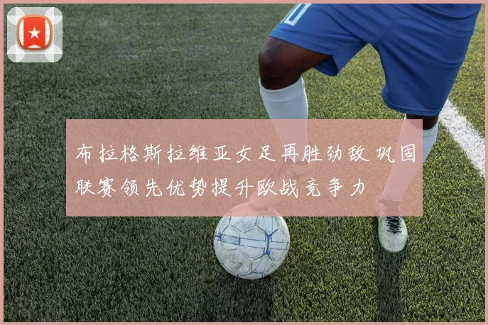 布拉格斯拉维亚女足再胜劲敌 巩固联赛领先优势提升欧战竞争力