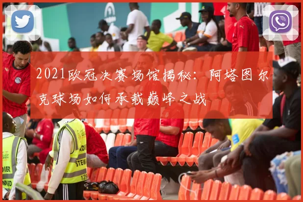 2021欧冠决赛场馆揭秘：阿塔图尔克球场如何承载巅峰之战