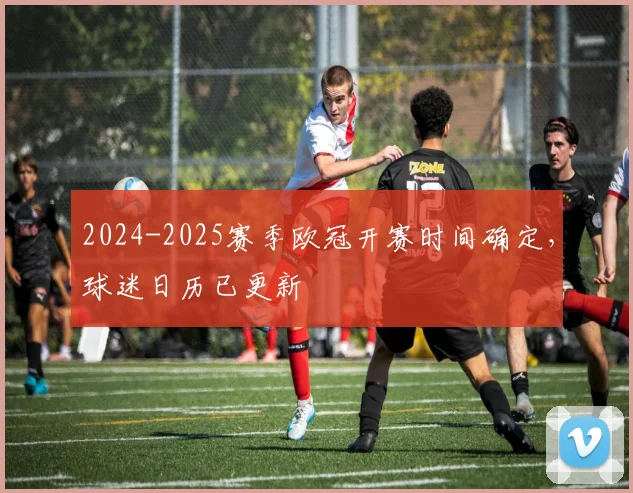 2024-2025赛季欧冠开赛时间确定，球迷日历已更新