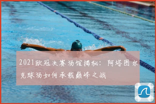 2021欧冠决赛场馆揭秘：阿塔图尔克球场如何承载巅峰之战