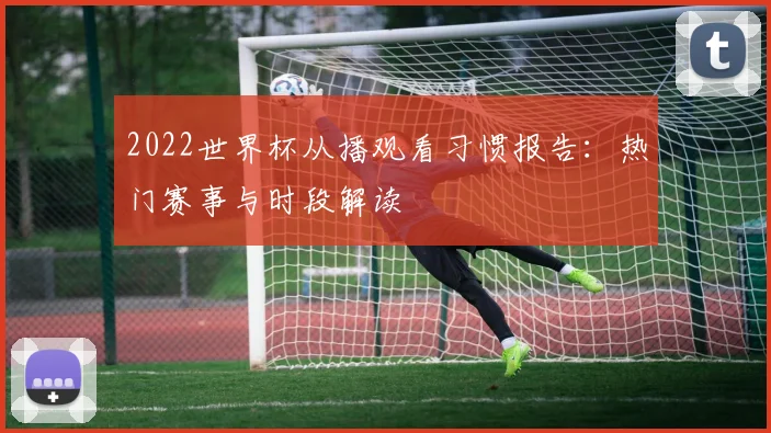 2022世界杯从播观看习惯报告：热门赛事与时段解读