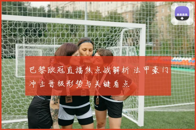 巴黎欧冠直播焦点战解析 法甲豪门冲击晋级形势与关键看点